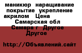 маникюр, наращивание,покрытие, укрепление акрилом › Цена ­ 300-800 - Самарская обл., Самара г. Другое » Другое   